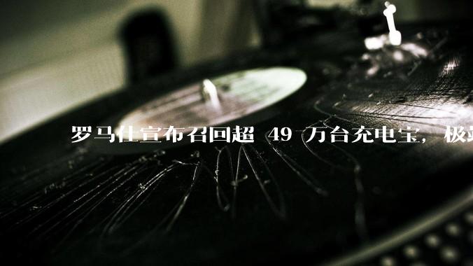 罗马仕宣布召回超 49 万台充电宝,极端场景下可能有燃烧风险,有多危险?为何有安全隐患的产品能够上市?